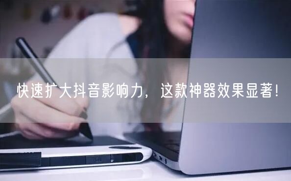 快速扩大抖音影响力，这款神器效果显著！