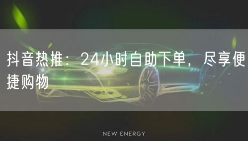 抖音热推：24小时自助下单，尽享便捷购物