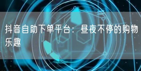 抖音自助下单平台：昼夜不停的购物乐趣