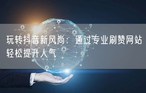 玩转抖音新风尚：通过专业刷赞网站轻松提升人气