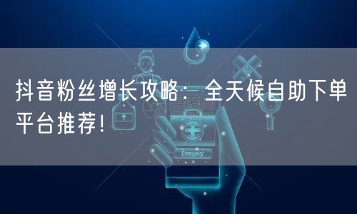 抖音粉丝增长攻略：全天候自助下单平台推荐！