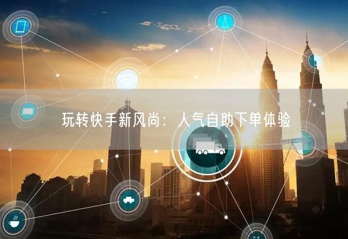 玩转快手新风尚：人气自助下单体验