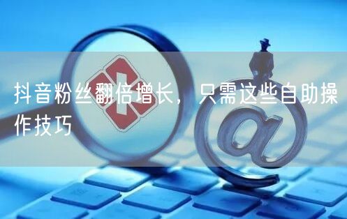 抖音粉丝翻倍增长，只需这些自助操作技巧
