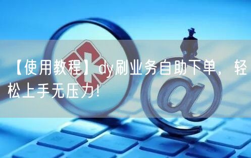 【使用教程】dy刷业务自助下单，轻松上手无压力！