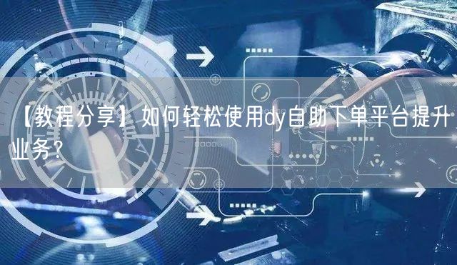 【教程分享】如何轻松使用dy自助下单平台提升业务？
