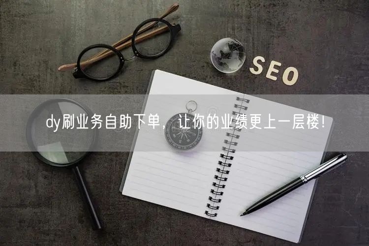 dy刷业务自助下单，让你的业绩更上一层楼！