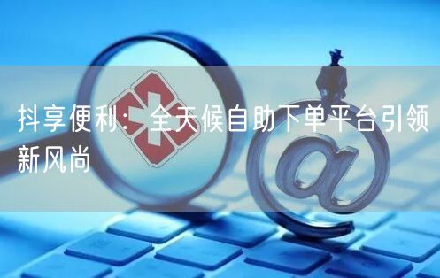 抖享便利：全天候自助下单平台引领新风尚