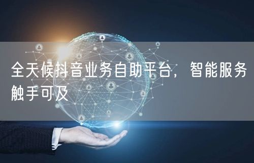 全天候抖音业务自助平台，智能服务触手可及