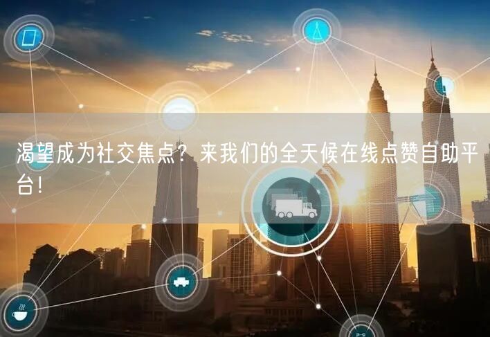渴望成为社交焦点？来我们的全天候在线点赞自助平台！