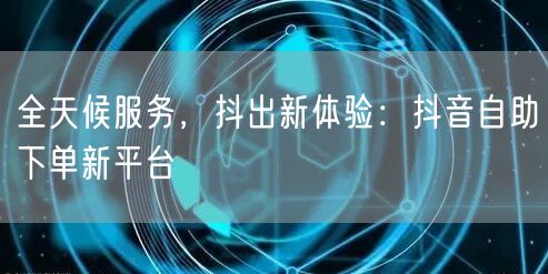 全天候服务，抖出新体验：抖音自助下单新平台