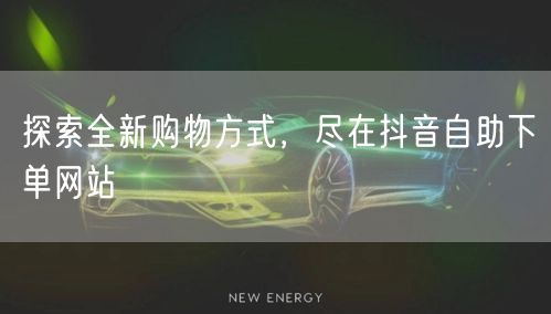 探索全新购物方式，尽在抖音自助下单网站