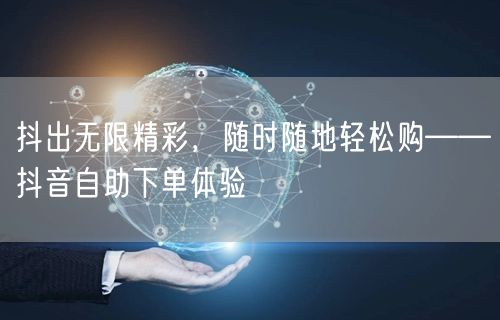 抖出无限精彩，随时随地轻松购——抖音自助下单体验