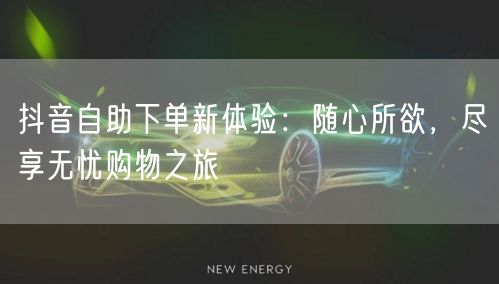 抖音自助下单新体验：随心所欲，尽享无忧购物之旅