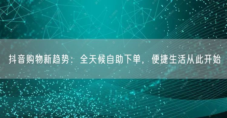 抖音购物新趋势：全天候自助下单，便捷生活从此开始