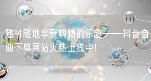 随时随地享受购物的乐趣——抖音自助下单网站火热上线中！