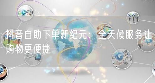 抖音自助下单新纪元：全天候服务让购物更便捷