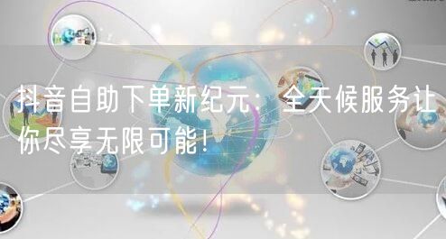 抖音自助下单新纪元：全天候服务让你尽享无限可能！