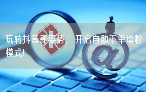 玩转抖音新姿势，开启自助下单增粉模式!