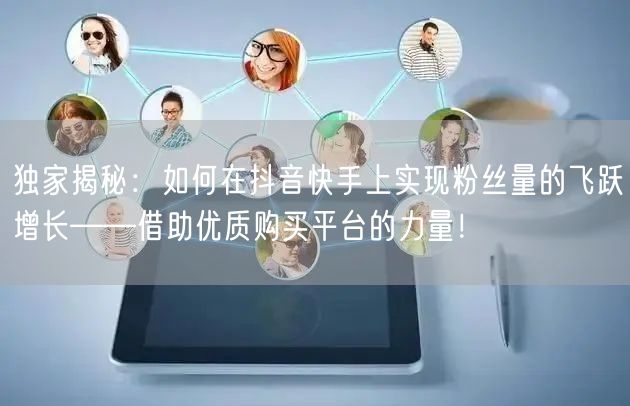 独家揭秘：如何在抖音快手上实现粉丝量的飞跃增长——借助优质购买平台的力量！