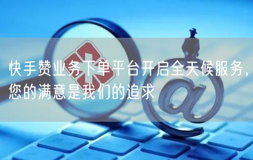 快手赞业务下单平台开启全天候服务，您的满意是我们的追求