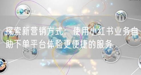 探索新营销方式：使用小红书业务自助下单平台体验更便捷的服务