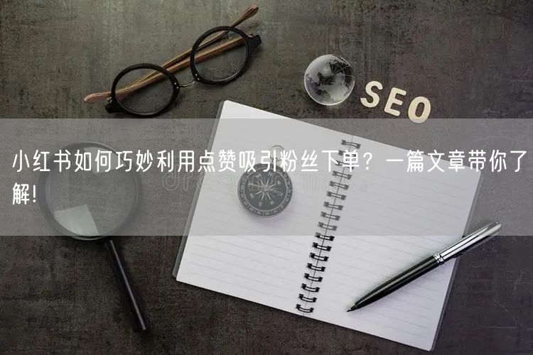 小红书如何巧妙利用点赞吸引粉丝下单？一篇文章带你了解!