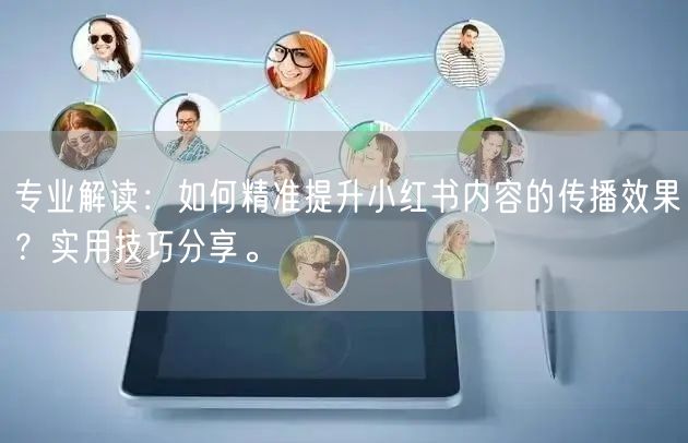专业解读：如何精准提升小红书内容的传播效果？实用技巧分享。
