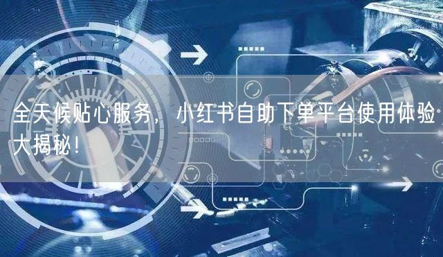 全天候贴心服务，小红书自助下单平台使用体验大揭秘！