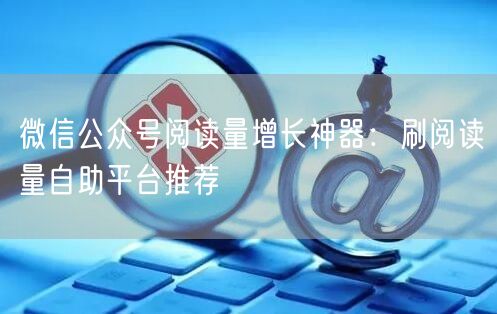 微信公众号阅读量增长神器：刷阅读量自助平台推荐