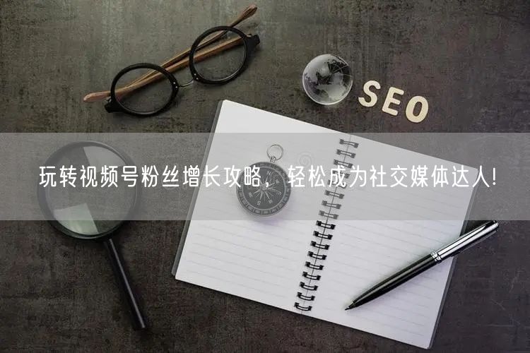 玩转视频号粉丝增长攻略，轻松成为社交媒体达人!