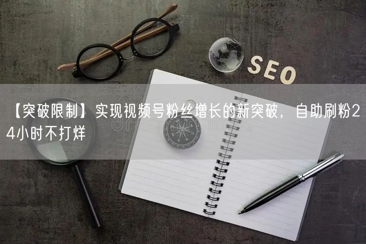 【突破限制】实现视频号粉丝增长的新突破，自助刷粉24小时不打烊