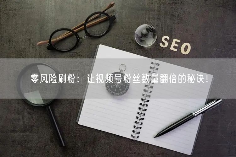 零风险刷粉：让视频号粉丝数量翻倍的秘诀！
