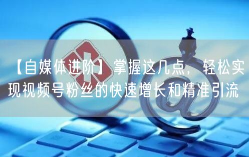 【自媒体进阶】掌握这几点，轻松实现视频号粉丝的快速增长和精准引流