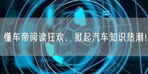 懂车帝阅读狂欢，掀起汽车知识热潮！