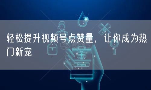 轻松提升视频号点赞量，让你成为热门新宠