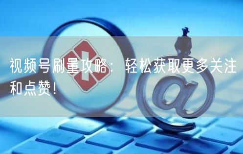 视频号刷量攻略：轻松获取更多关注和点赞！