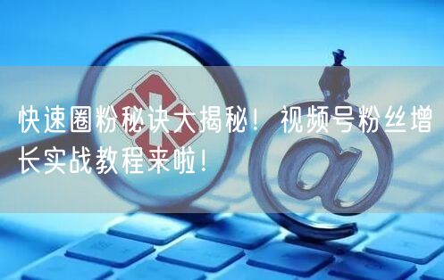 快速圈粉秘诀大揭秘！视频号粉丝增长实战教程来啦！