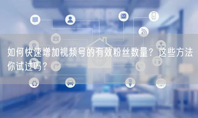如何快速增加视频号的有效粉丝数量？这些方法你试过吗？