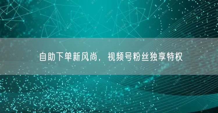 自助下单新风尚，视频号粉丝独享特权