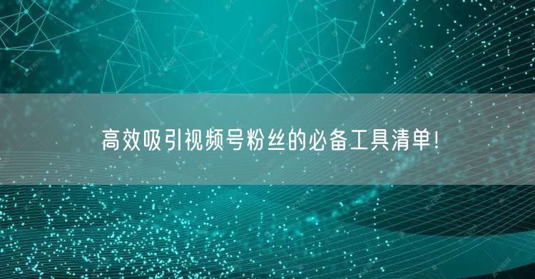 高效吸引视频号粉丝的必备工具清单！