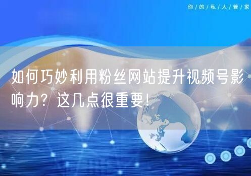 如何巧妙利用粉丝网站提升视频号影响力？这几点很重要！
