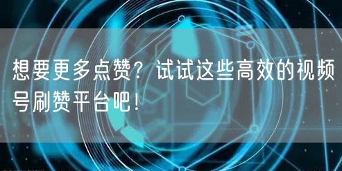想要更多点赞？试试这些高效的视频号刷赞平台吧！