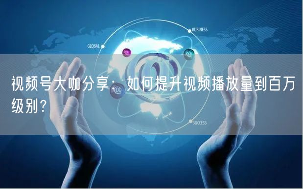 视频号大咖分享：如何提升视频播放量到百万级别？