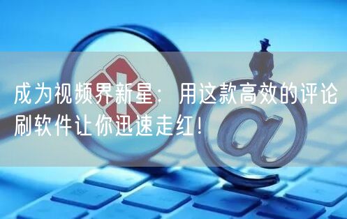 成为视频界新星：用这款高效的评论刷软件让你迅速走红！