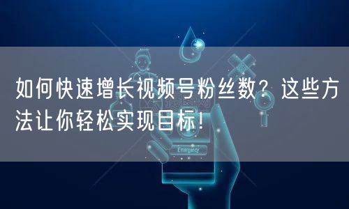如何快速增长视频号粉丝数？这些方法让你轻松实现目标！