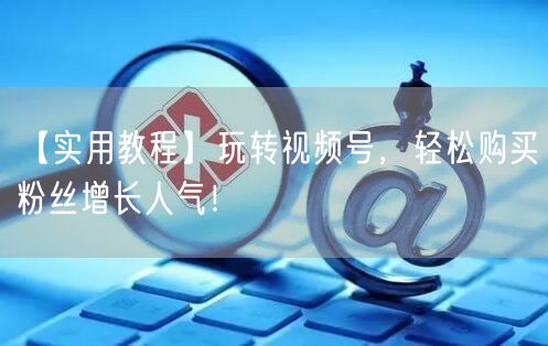 【实用教程】玩转视频号，轻松购买粉丝增长人气！