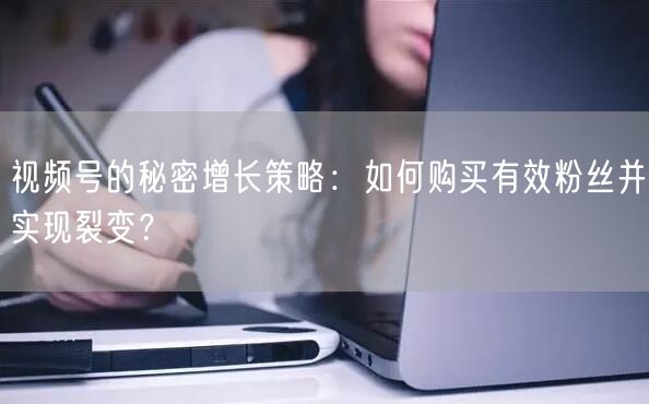 视频号的秘密增长策略：如何购买有效粉丝并实现裂变？