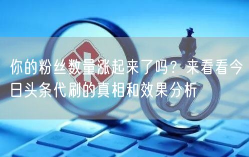 你的粉丝数量涨起来了吗？来看看今日头条代刷的真相和效果分析