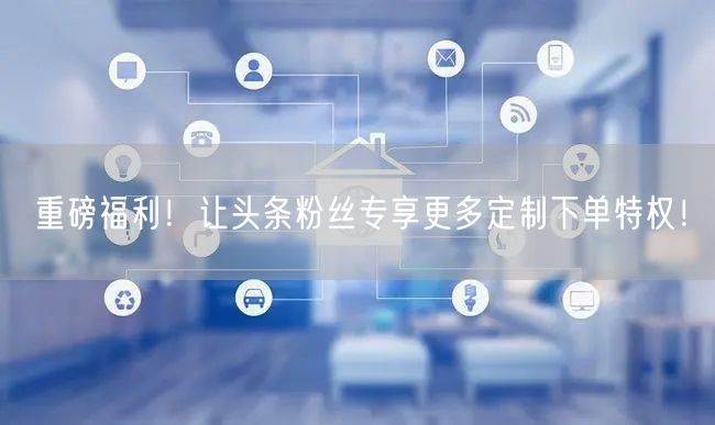 重磅福利！让头条粉丝专享更多定制下单特权！
