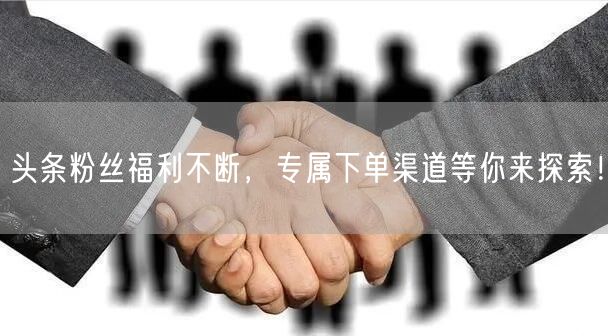 头条粉丝福利不断，专属下单渠道等你来探索！